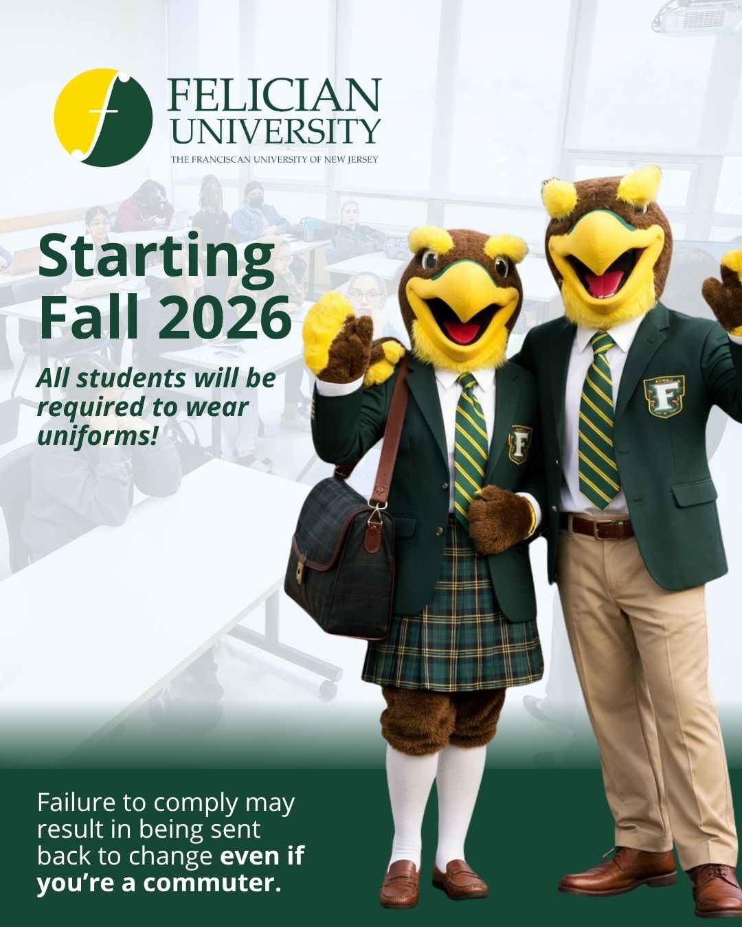 Starting next fall, we will require all students to wear uniforms to all Felician University classes and on-campus activities.

Information on how to purchase your uniform will be shared in the coming weeks. We’re excited to bring a more professional look to our classrooms. 

__________
#FelicianUniversity #NewEra #FelicianStudents #FelicianFamily #GoldenFalcons #StudentLife #CollegeLife